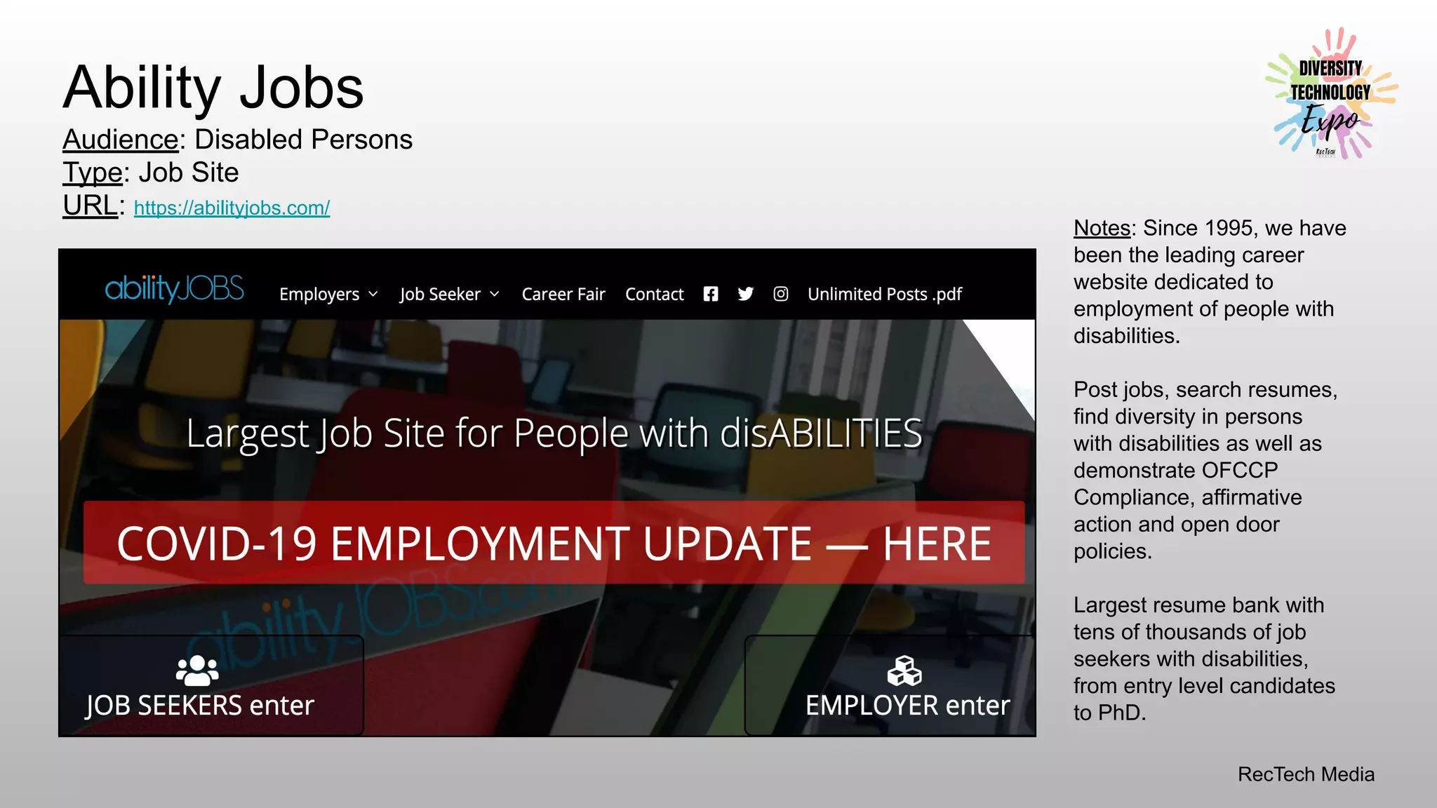 RecTech Media
Ability Jobs
Audience: Disabled Persons
Type: Job Site
URL: https://abilityjobs.com/
Notes: Since 1995, we have
been the leading career
website dedicated to
employment of people with
disabilities.
Post jobs, search resumes,
find diversity in persons
with disabilities as well as
demonstrate OFCCP
Compliance, affirmative
action and open door
policies.
Largest resume bank with
tens of thousands of job
seekers with disabilities,
from entry level candidates
to PhD.
 