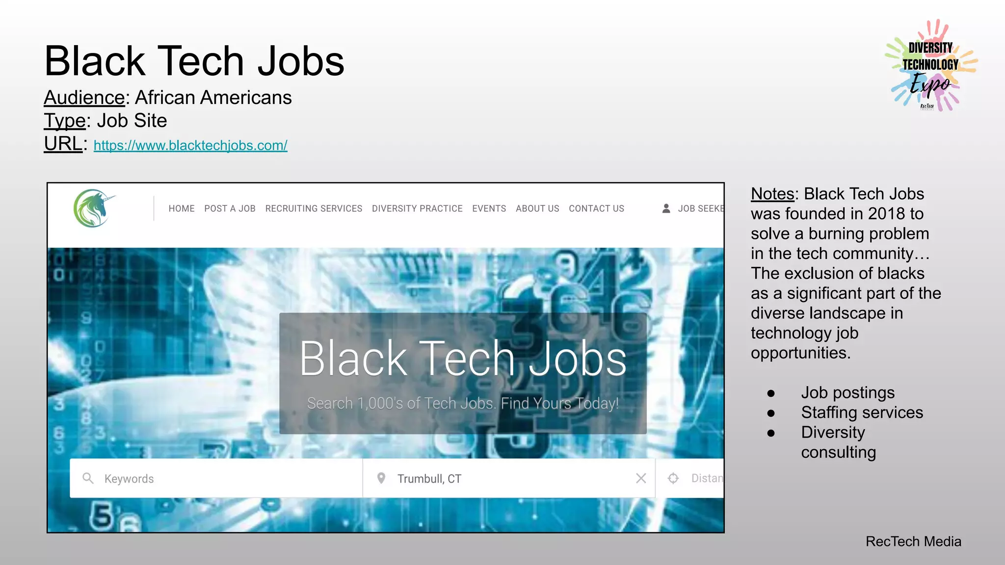 RecTech Media
Black Tech Jobs
Audience: African Americans
Type: Job Site
URL: https://www.blacktechjobs.com/
Notes: Black Tech Jobs
was founded in 2018 to
solve a burning problem
in the tech community…
The exclusion of blacks
as a significant part of the
diverse landscape in
technology job
opportunities.
● Job postings
● Staffing services
● Diversity
consulting
 