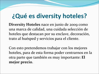 ¿Qué es diversity hoteles? Diversity Hoteles  nace en junio de 2009 como una marca de calidad, una cuidada selección de hoteles que destacan por su enclave, decoración, trato al huésped y servicios para el cliente.  Con esto pretendemos trabajar con los mejores hoteles, para de esta forma poder centrarnos en la otra parte que también es muy importante:  El mejor precio .  