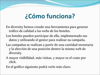 ¿Cómo funciona? En diversity hemos creado una herramienta para generar tráfico de calidad a las webs de los hoteles. Los hoteles pueden participar de ella, implementado sus datos y utilizando el gestor para realizar su campaña. Las campañas se realizan a partir de una cantidad monetaria y la elección de una posición dentro la misma web de diversity.  A mayor visibilidad, más visitas, y mayor es el coste por click. En el gráfico siguiente podrá verlo más claro: 