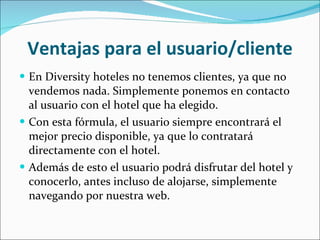 Ventajas para el usuario/cliente En Diversity hoteles no tenemos clientes, ya que no vendemos nada. Simplemente ponemos en contacto al usuario con el hotel que ha elegido. Con esta fórmula, el usuario siempre encontrará el mejor precio disponible, ya que lo contratará directamente con el hotel. Además de esto el usuario podrá disfrutar del hotel y conocerlo, antes incluso de alojarse, simplemente navegando por nuestra web. 