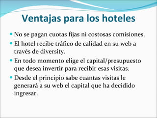 Ventajas para los hoteles No se pagan cuotas fijas ni costosas comisiones. El hotel recibe tráfico de calidad en su web a través de diversity. En todo momento elige el capital/presupuesto que desea invertir para recibir esas visitas. Desde el principio sabe cuantas visitas le generará a su web el capital que ha decidido ingresar. 