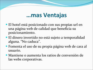 … mas Ventajas El hotel está posicionado con sus propias url en una página web de calidad que beneficia su posicionamiento. El dinero invertido no está sujeto a temporalidad alguna. “No caduca”. Fomenta el uso de su propia página web de cara al usuario. Mantiene o aumenta los ratios de conversión de las webs corporativas. 