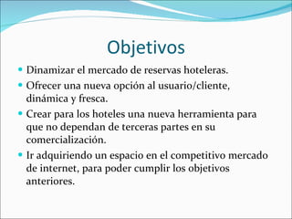 Objetivos Dinamizar el mercado de reservas hoteleras. Ofrecer una nueva opción al usuario/cliente, dinámica y fresca. Crear para los hoteles una nueva herramienta para que no dependan de terceras partes en su comercialización. Ir adquiriendo un espacio en el competitivo mercado de internet, para poder cumplir los objetivos anteriores. 