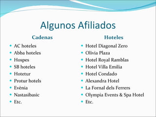 Algunos Afiliados Cadenas Hoteles AC hoteles Abba hoteles Hospes SB hoteles Hotetur  Protur hotels Evènia Nastasibasic Etc. Hotel Diagonal Zero Olivia Plaza Hotel Royal Ramblas Hotel Villa Emilia Hotel Condado Alexandra Hotel La Fornal dels Ferrers Olympia Events & Spa Hotel Etc. 