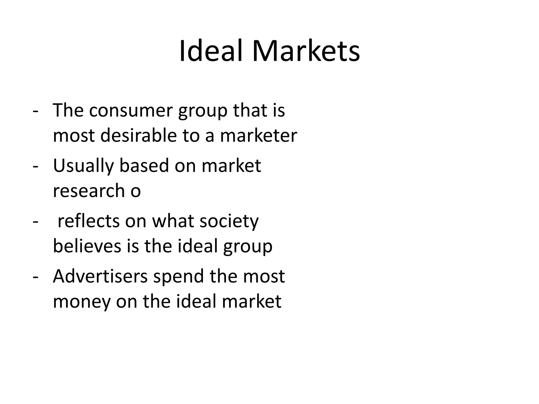 Ideal Markets
- The consumer group that is
  most desirable to a marketer
- Usually based on market
  research o
- reflects on what society
  believes is the ideal group
- Advertisers spend the most
  money on the ideal market
 