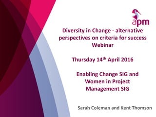 Diversity in Change - alternative
perspectives on criteria for success
Webinar
Thursday 14th April 2016
Sarah Coleman and Kent Thomson
Enabling Change SIG and
Women in Project
Management SIG
 
