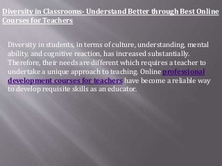 Diversity in Classrooms- Understand Better through Best Online
Courses for Teachers
Diversity in students, in terms of culture, understanding, mental
ability, and cognitive reaction, has increased substantially.
Therefore, their needs are different which requires a teacher to
undertake a unique approach to teaching. Online professional
development courses for teachers have become a reliable way
to develop requisite skills as an educator.
 