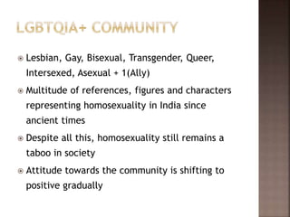  Lesbian, Gay, Bisexual, Transgender, Queer,
Intersexed, Asexual + 1(Ally)
 Multitude of references, figures and characters
representing homosexuality in India since
ancient times
 Despite all this, homosexuality still remains a
taboo in society
 Attitude towards the community is shifting to
positive gradually
 