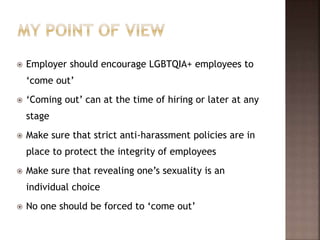  Employer should encourage LGBTQIA+ employees to
‘come out’
 ‘Coming out’ can at the time of hiring or later at any
stage
 Make sure that strict anti-harassment policies are in
place to protect the integrity of employees
 Make sure that revealing one’s sexuality is an
individual choice
 No one should be forced to ‘come out’
 