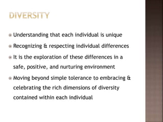  Understanding that each individual is unique
 Recognizing & respecting individual differences
 It is the exploration of these differences in a
safe, positive, and nurturing environment
 Moving beyond simple tolerance to embracing &
celebrating the rich dimensions of diversity
contained within each individual
 