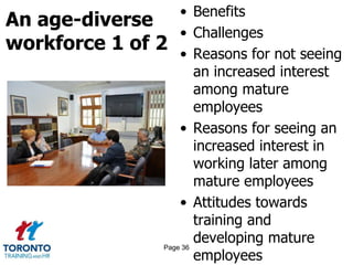 An age-diverse
workforce 1 of 2
• Benefits
• Challenges
• Reasons for not seeing
an increased interest
among mature
employees
• Reasons for seeing an
increased interest in
working later among
mature employees
• Attitudes towards
training and
developing mature
employees
Page 36
 