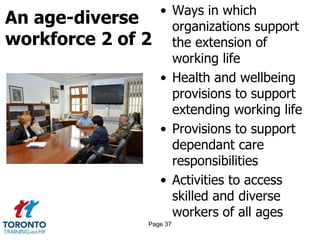 An age-diverse
workforce 2 of 2
• Ways in which
organizations support
the extension of
working life
• Health and wellbeing
provisions to support
extending working life
• Provisions to support
dependant care
responsibilities
• Activities to access
skilled and diverse
workers of all ages
Page 37
 