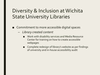 Diversity & Inclusion atWichita
State University Libraries
■ Commitment to more accessible digital spaces
– Library created content
■ Work with disability services and Media Resource
Center for training on how to create accessible
webpages
■ Complete redesign of library’s website as per findings
of university and in-house accessibility audit
 