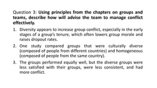 Question 3: Using principles from the chapters on groups and
teams, describe how will advise the team to manage conflict
effectively.
1. Diversity appears to increase group conflict, especially in the early
stages of a group’s tenure, which often lowers group morale and
raises dropout rates.
2. One study compared groups that were culturally diverse
(composed of people from different countries) and homogeneous
(composed of people from the same country).
3. The groups performed equally well, but the diverse groups were
less satisfied with their groups, were less consistent, and had
more conflict.
 