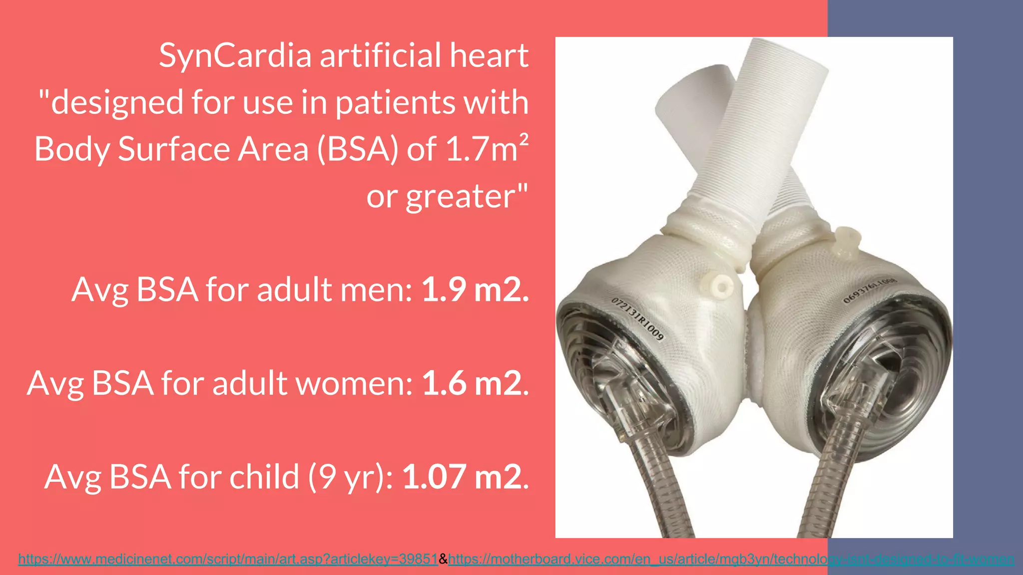 SynCardia artificial heart
"designed for use in patients with
Body Surface Area (BSA) of 1.7m²
or greater"
Avg BSA for adult men: 1.9 m2.
Avg BSA for adult women: 1.6 m2.
Avg BSA for child (9 yr): 1.07 m2.
https://www.medicinenet.com/script/main/art.asp?articlekey=39851&https://motherboard.vice.com/en_us/article/mgb3yn/technology-isnt-designed-to-fit-women
 