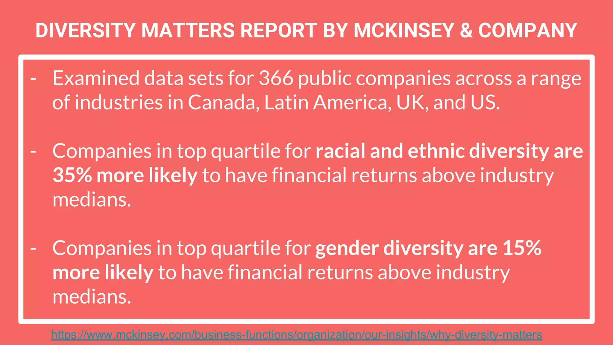 - Examined data sets for 366 public companies across a range
of industries in Canada, Latin America, UK, and US.
- Companies in top quartile for racial and ethnic diversity are
35% more likely to have financial returns above industry
medians.
- Companies in top quartile for gender diversity are 15%
more likely to have financial returns above industry
medians.
DIVERSITY MATTERS REPORT BY MCKINSEY & COMPANY
https://www.mckinsey.com/business-functions/organization/our-insights/why-diversity-matters
 