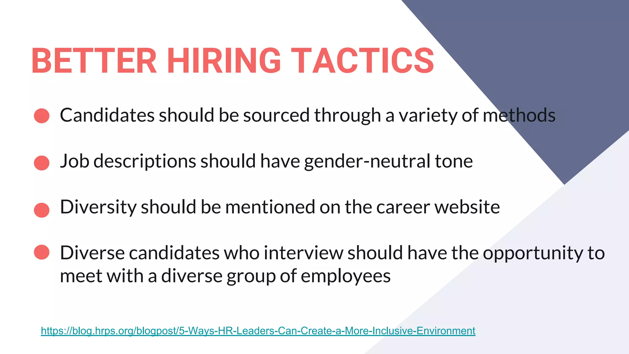 BETTER HIRING TACTICS
Candidates should be sourced through a variety of methods
Job descriptions should have gender-neutral tone
Diversity should be mentioned on the career website
Diverse candidates who interview should have the opportunity to
meet with a diverse group of employees
https://blog.hrps.org/blogpost/5-Ways-HR-Leaders-Can-Create-a-More-Inclusive-Environment
 