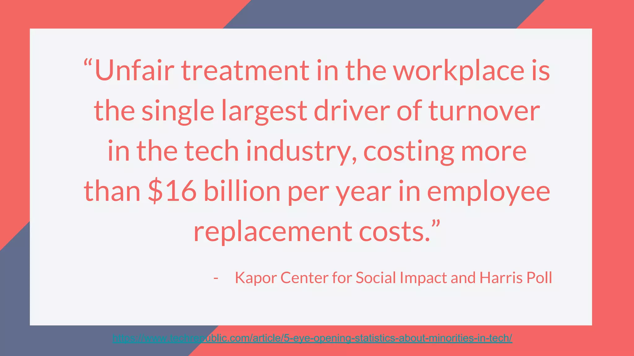 “Unfair treatment in the workplace is
the single largest driver of turnover
in the tech industry, costing more
than $16 billion per year in employee
replacement costs.”
- Kapor Center for Social Impact and Harris Poll
https://www.techrepublic.com/article/5-eye-opening-statistics-about-minorities-in-tech/
 
