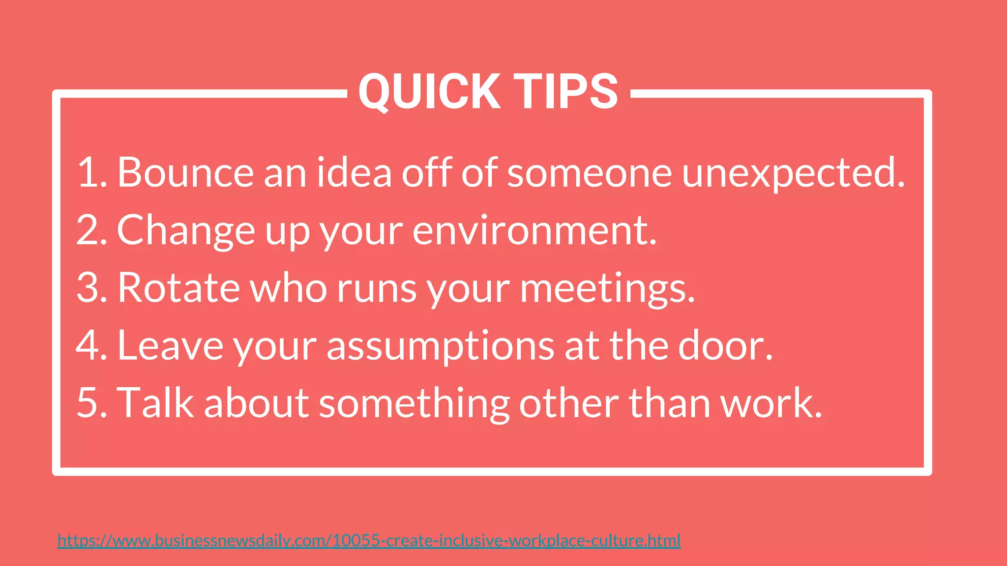 1. Bounce an idea off of someone unexpected.
2. Change up your environment.
3. Rotate who runs your meetings.
4. Leave your assumptions at the door.
5. Talk about something other than work.
https://www.businessnewsdaily.com/10055-create-inclusive-workplace-culture.html
QUICK TIPS
 