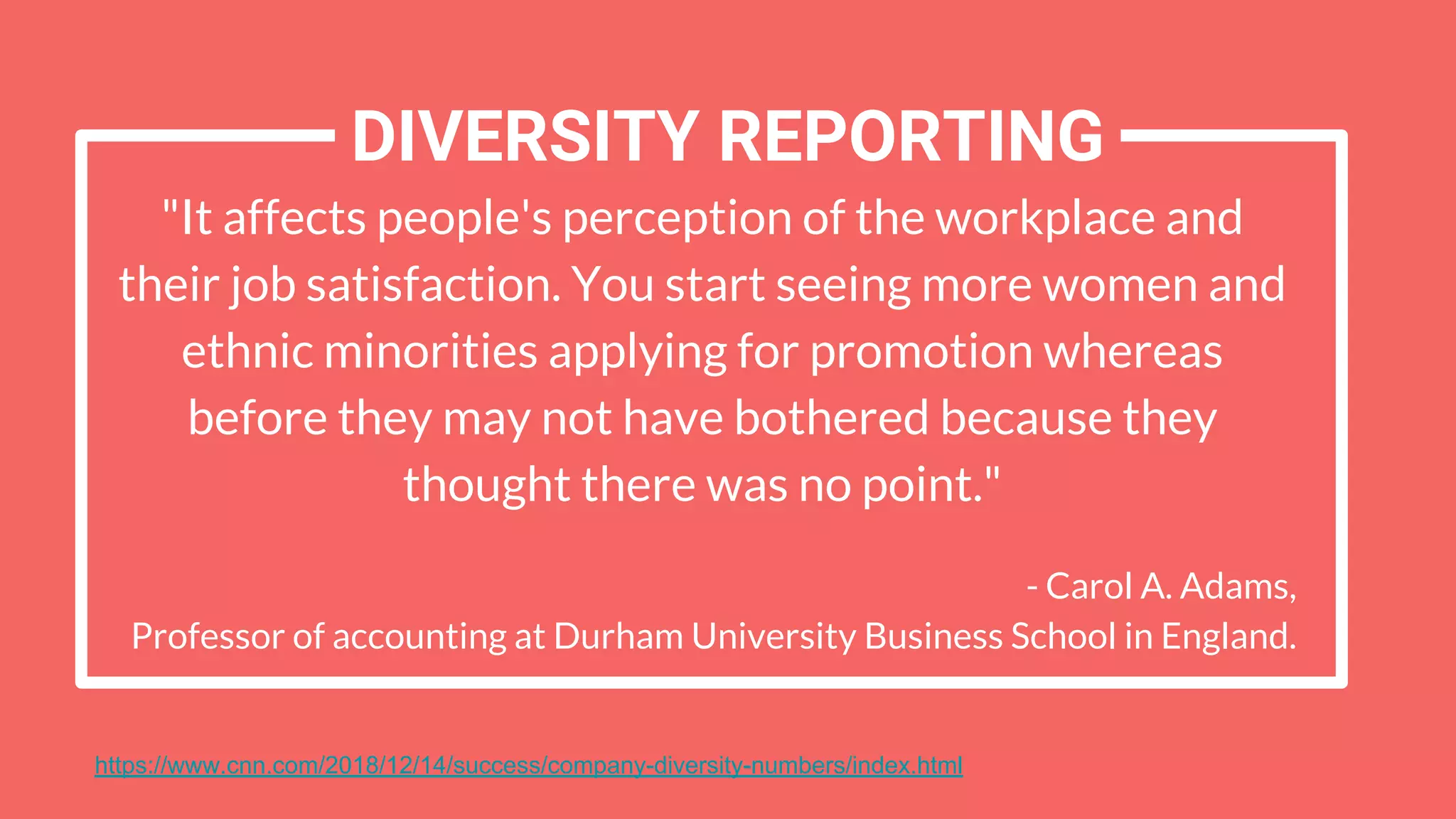 "It affects people's perception of the workplace and
their job satisfaction. You start seeing more women and
ethnic minorities applying for promotion whereas
before they may not have bothered because they
thought there was no point."
- Carol A. Adams,
Professor of accounting at Durham University Business School in England.
DIVERSITY REPORTING
https://www.cnn.com/2018/12/14/success/company-diversity-numbers/index.html
 