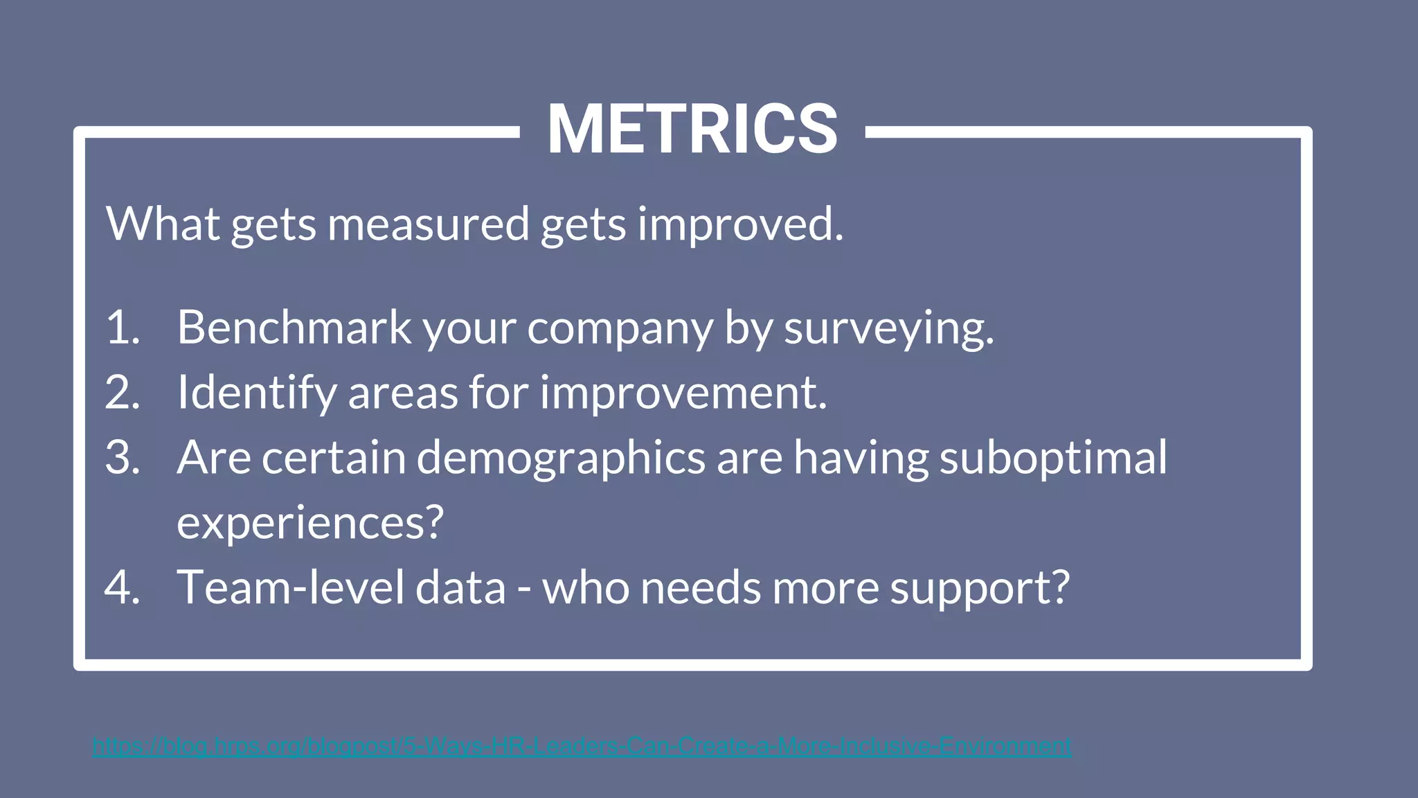 What gets measured gets improved.
1. Benchmark your company by surveying.
2. Identify areas for improvement.
3. Are certain demographics are having suboptimal
experiences?
4. Team-level data - who needs more support?
METRICS
https://blog.hrps.org/blogpost/5-Ways-HR-Leaders-Can-Create-a-More-Inclusive-Environment
 