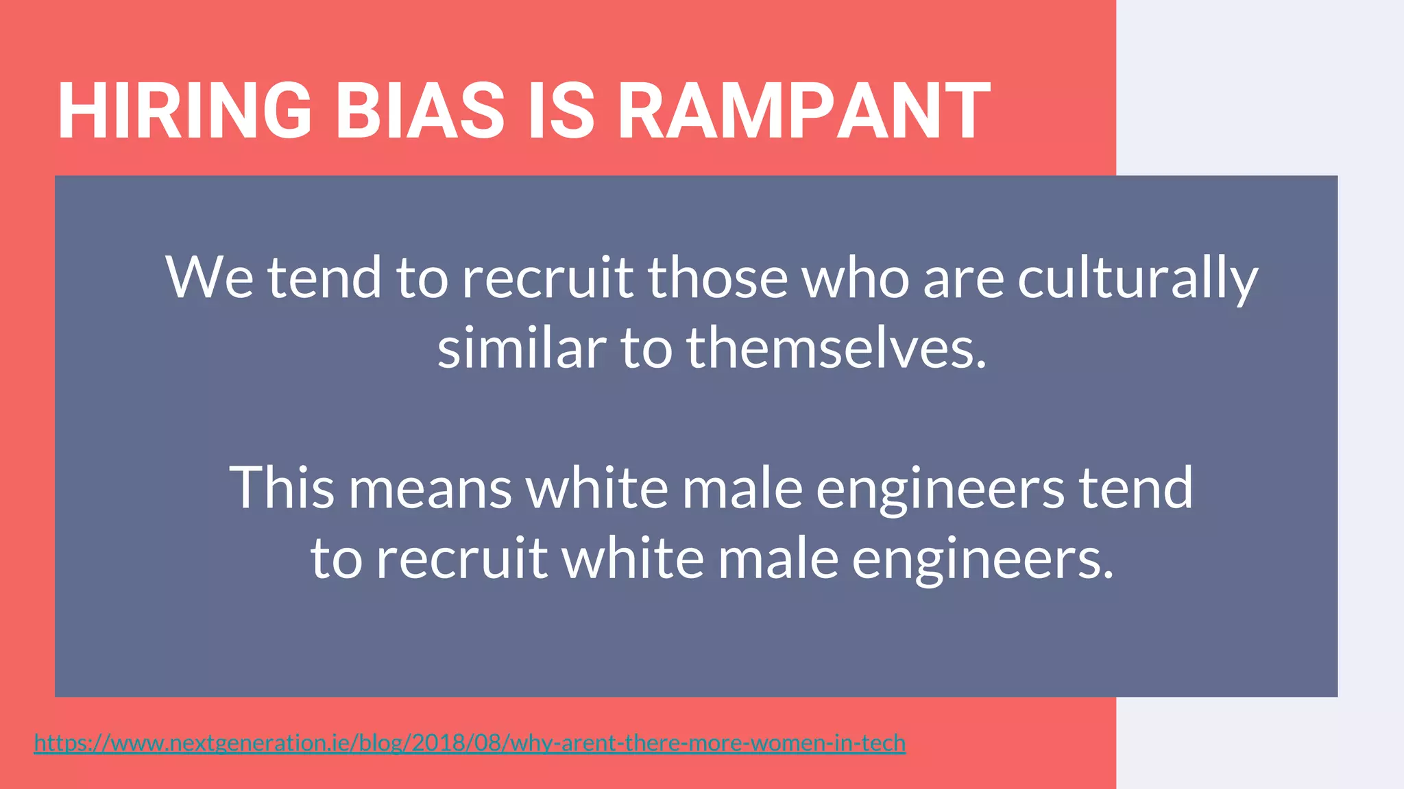 HIRING BIAS IS RAMPANT
We tend to recruit those who are culturally
similar to themselves.
This means white male engineers tend
to recruit white male engineers.
https://www.nextgeneration.ie/blog/2018/08/why-arent-there-more-women-in-tech
 