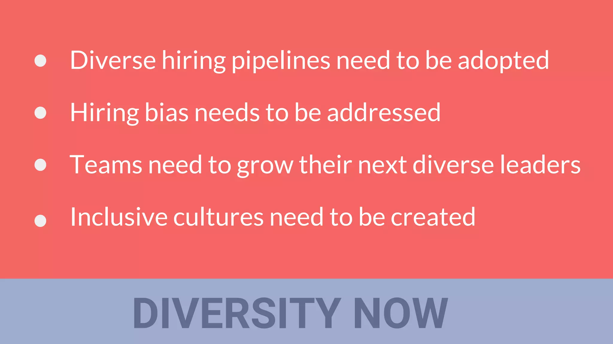 DIVERSITY NOW
Diverse hiring pipelines need to be adopted
Hiring bias needs to be addressed
Teams need to grow their next diverse leaders
Inclusive cultures need to be created
 