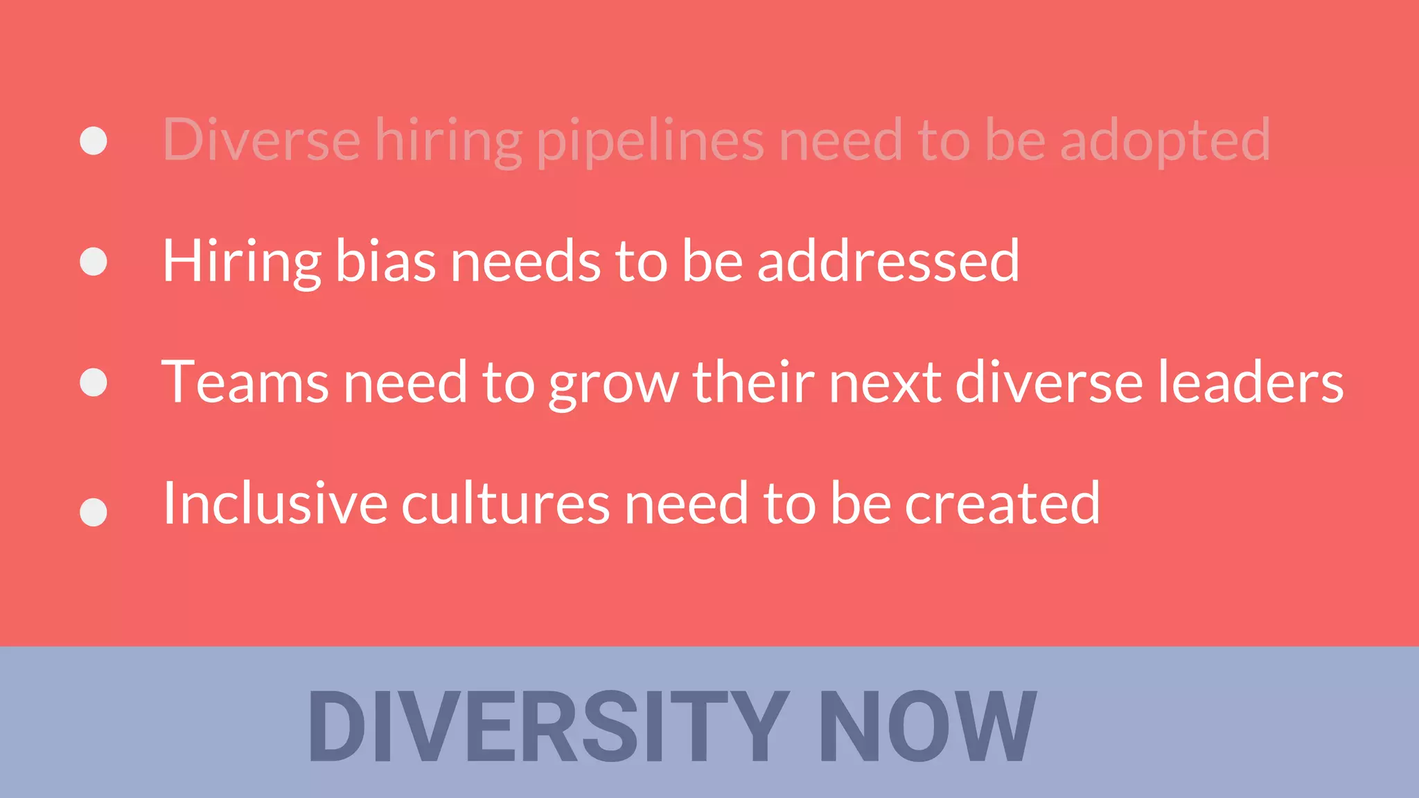 DIVERSITY NOW
Diverse hiring pipelines need to be adopted
Hiring bias needs to be addressed
Teams need to grow their next diverse leaders
Inclusive cultures need to be created
 