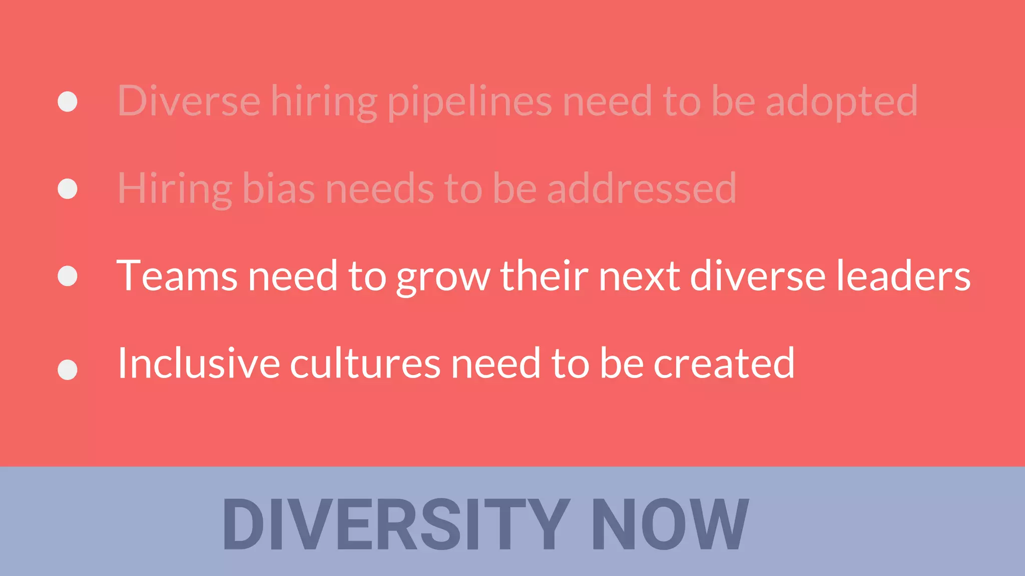 DIVERSITY NOW
Diverse hiring pipelines need to be adopted
Hiring bias needs to be addressed
Teams need to grow their next diverse leaders
Inclusive cultures need to be created
 
