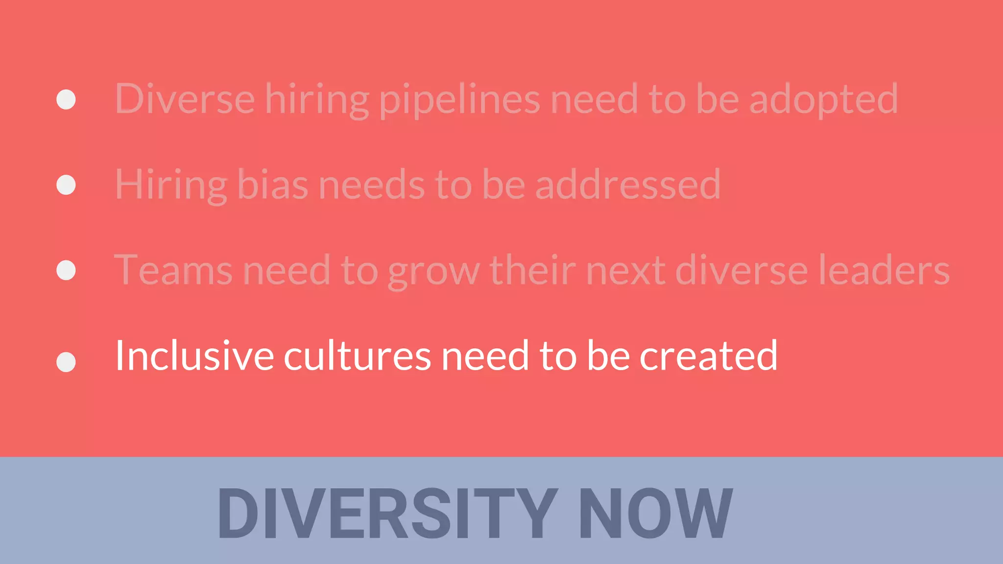 DIVERSITY NOW
Diverse hiring pipelines need to be adopted
Hiring bias needs to be addressed
Teams need to grow their next diverse leaders
Inclusive cultures need to be created
 