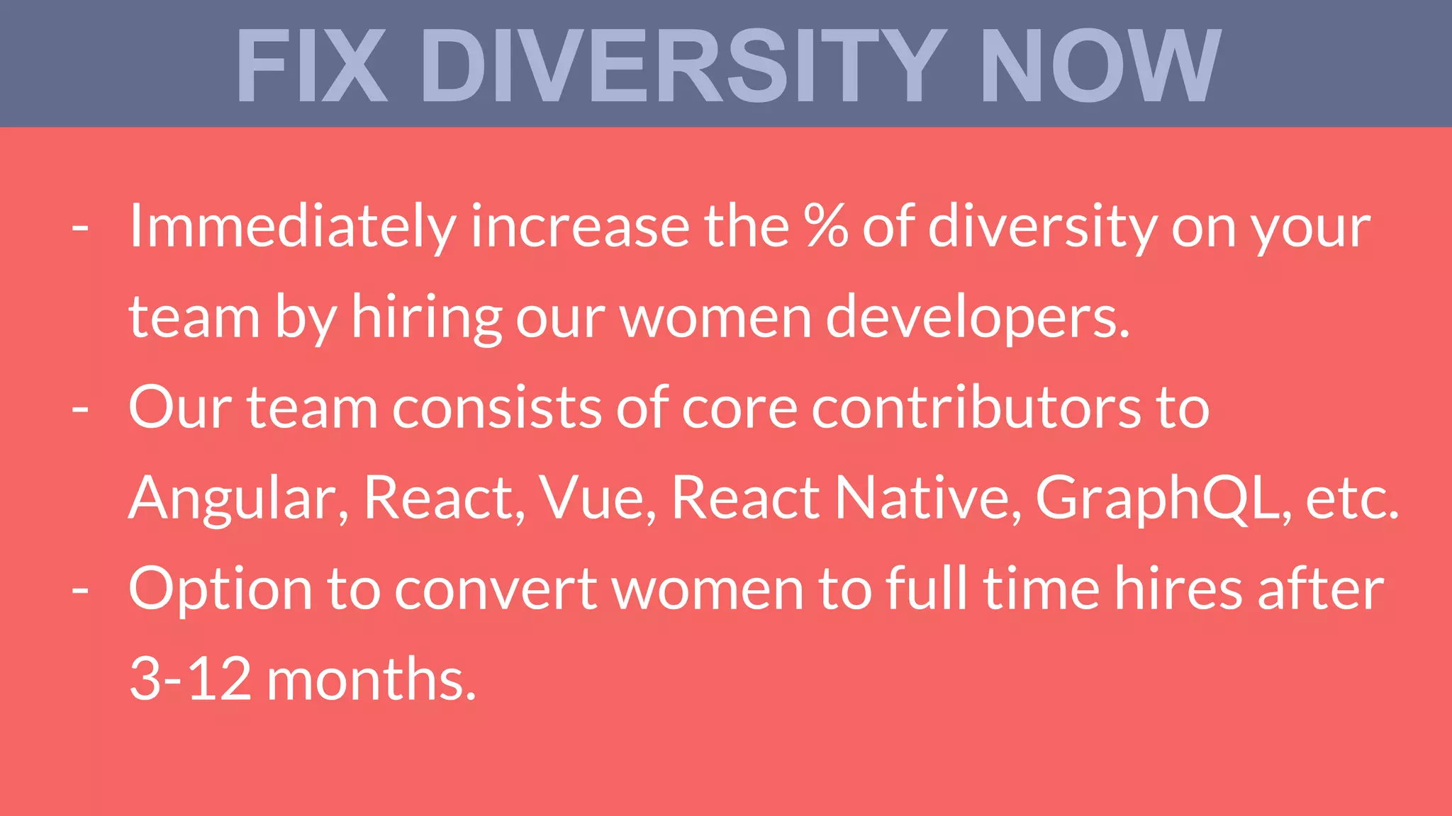 - Immediately increase the % of diversity on your
team by hiring our women developers.
- Our team consists of core contributors to
Angular, React, Vue, React Native, GraphQL, etc.
- Option to convert women to full time hires after
3-12 months.
FIX DIVERSITY NOW
 