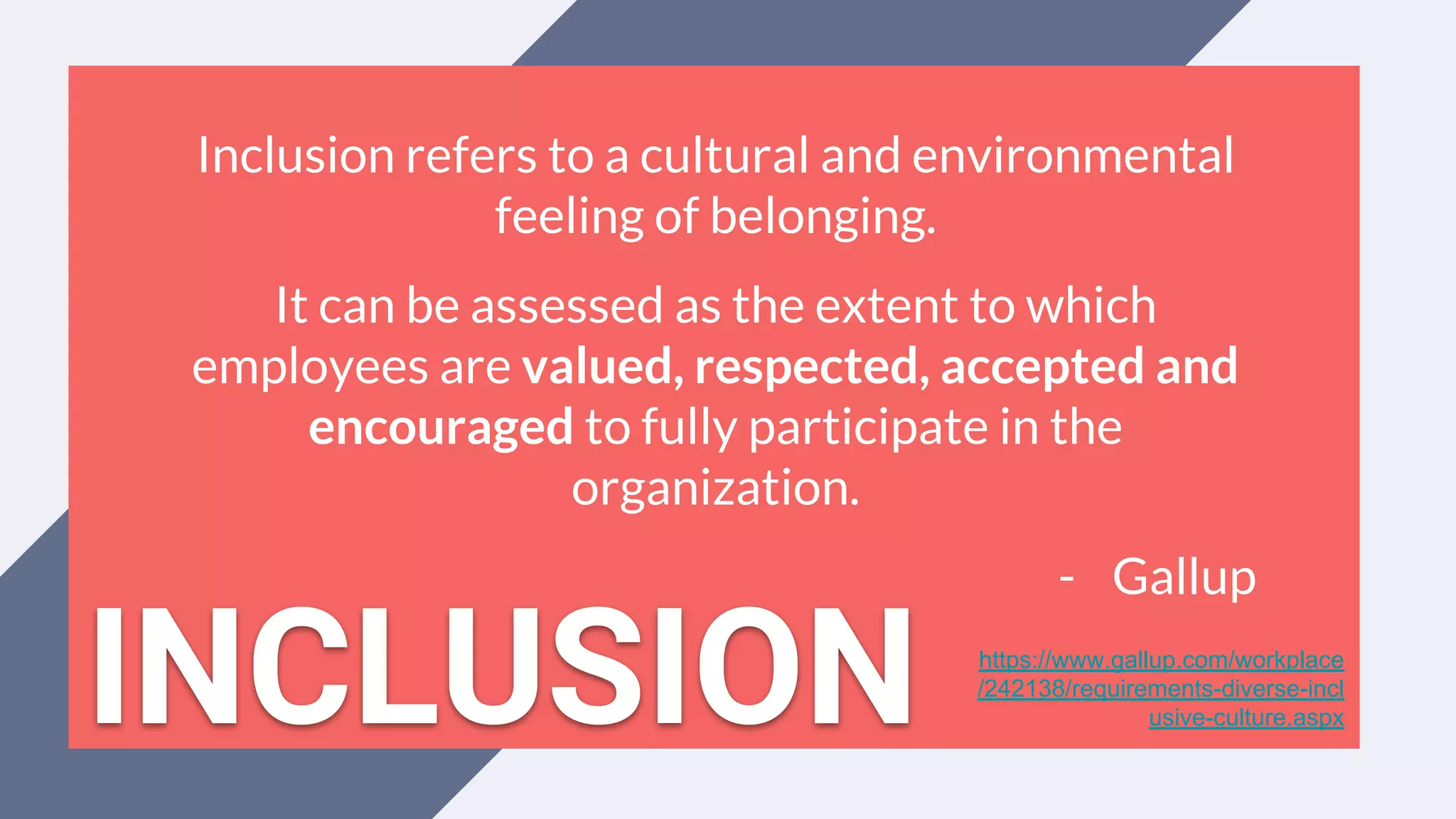 Inclusion refers to a cultural and environmental
feeling of belonging.
It can be assessed as the extent to which
employees are valued, respected, accepted and
encouraged to fully participate in the
organization.
- Gallup
https://www.gallup.com/workplace
/242138/requirements-diverse-incl
usive-culture.aspxINCLUSION
 