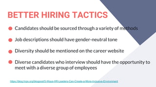BETTER HIRING TACTICS
Candidates should be sourced through a variety of methods
Job descriptions should have gender-neutral tone
Diversity should be mentioned on the career website
Diverse candidates who interview should have the opportunity to
meet with a diverse group of employees
https://blog.hrps.org/blogpost/5-Ways-HR-Leaders-Can-Create-a-More-Inclusive-Environment
 