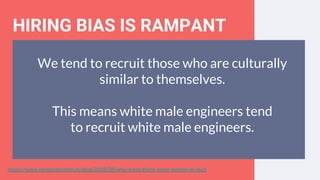 HIRING BIAS IS RAMPANT
We tend to recruit those who are culturally
similar to themselves.
This means white male engineers tend
to recruit white male engineers.
https://www.nextgeneration.ie/blog/2018/08/why-arent-there-more-women-in-tech
 