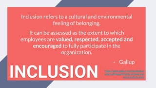 Inclusion refers to a cultural and environmental
feeling of belonging.
It can be assessed as the extent to which
employees are valued, respected, accepted and
encouraged to fully participate in the
organization.
- Gallup
https://www.gallup.com/workplace
/242138/requirements-diverse-incl
usive-culture.aspxINCLUSION
 