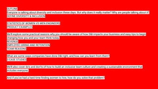 OUTLINE
Everyone is talking about diversity and inclusion these days. But why does it really matter? Why are people talking about it?
DEFINE DIVERSITY & INCLUSION
STATISTICS OF WOMEN VS MEN ENGINEERS
PRODUCT EXAMPLES
We’ll explore some practical reasons why you should be aware of how D&I impacts your business and easy tips to begin
changing how you and your team think today.
REVENUE
EMPLOYEE HIRING AND RETENTION
TEAM REASONS
What are some ways companies have done D&I right, and how can you learn from them?
3 CASE STUDIES
We’ll also cover do’s and don’ts of how to build an inclusive team culture and creating a sustainable environment that
includes everyone.
And if you’ve had a hard time ﬁnding women to hire, how do you solve that problem?
 