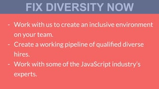 - Work with us to create an inclusive environment
on your team.
- Create a working pipeline of qualiﬁed diverse
hires.
- Work with some of the JavaScript industry’s
experts.
FIX DIVERSITY NOW
 