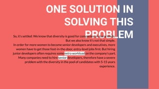 ONE SOLUTION IN
SOLVING THIS
PROBLEMSo, it’s settled: We know that diversity is good for companies on many levels.
But we also know it’s not that simple.
In order for more women to become senior developers and executives, more
women have to get those foot-in-the-door, entry-level jobs ﬁrst. But hiring
junior developers often requires some extra workload on the company’s part.
Many companies need to hire senior developers, therefore have a severe
problem with the diversity in the pool of candidates with 5-15 years
experience.
 