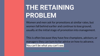 THE RETAINING
PROBLEM
Women and men ask for promotions at similar rates, but
women fall behind earlier and continue to lose ground,
usually at the initial stage of promotion into management.
This is often because they have few champions, advisors, or
managers they can turn to for advice on how to advance.
You can’t be what you can’t see.
https://womenintheworkplace.com/#pipeline-data
 