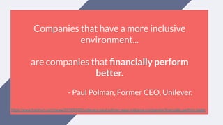 Companies that have a more inclusive
environment...
are companies that ﬁnancially perform
better.
- Paul Polman, Former CEO, Unilever.
https://www.thedrum.com/news/2019/03/20/unilevers-paul-polman-says-inclusive-companies-financially-perform-better
 