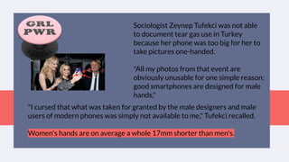 Sociologist Zeynep Tufekci was not able
to document tear gas use in Turkey
because her phone was too big for her to
take pictures one-handed.
"All my photos from that event are
obviously unusable for one simple reason:
good smartphones are designed for male
hands,"
"I cursed that what was taken for granted by the male designers and male
users of modern phones was simply not available to me," Tufekci recalled.
Women's hands are on average a whole 17mm shorter than men's.
 