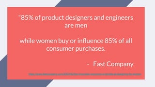 “85% of product designers and engineers
are men
while women buy or inﬂuence 85% of all
consumer purchases.
- Fast Company
https://www.fastcompany.com/3063442/the-innovation-economy-is-terrible-at-designing-for-women
 