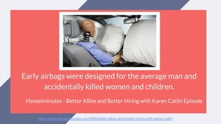 Early airbags were designed for the average man and
accidentally killed women and children.
Hanselminutes - Better Allies and Better Hiring with Karen Catlin Episode
https://www.hanselminutes.com/664/better-allies-and-better-hiring-with-karen-catlin
 