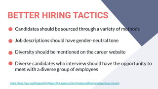 BETTER HIRING TACTICS
Candidates should be sourced through a variety of methods
Job descriptions should have gender-neutral tone
Diversity should be mentioned on the career website
Diverse candidates who interview should have the opportunity to
meet with a diverse group of employees
https://blog.hrps.org/blogpost/5-Ways-HR-Leaders-Can-Create-a-More-Inclusive-Environment
 