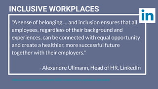 "A sense of belonging … and inclusion ensures that all
employees, regardless of their background and
experiences, can be connected with equal opportunity
and create a healthier, more successful future
together with their employers."
- Alexandre Ullmann, Head of HR, LinkedIn
https://www.businessnewsdaily.com/10055-create-inclusive-workplace-culture.html
INCLUSIVE WORKPLACES
 