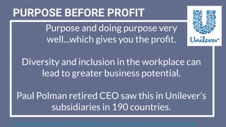 PURPOSE BEFORE PROFIT
https://www.thedrum.com/news/2019/03/20/unilevers-paul-polman-says-inclusive-companies-ﬁnancially-perform-better
Purpose and doing purpose very
well...which gives you the proﬁt.
Diversity and inclusion in the workplace can
lead to greater business potential.
Paul Polman retired CEO saw this in Unilever’s
subsidiaries in 190 countries.
 