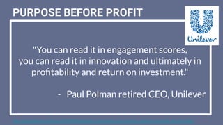 "You can read it in engagement scores,
you can read it in innovation and ultimately in
proﬁtability and return on investment."
- Paul Polman retired CEO, Unilever
PURPOSE BEFORE PROFIT
https://www.thedrum.com/news/2019/03/20/unilevers-paul-polman-says-inclusive-companies-ﬁnancially-perform-better
 
