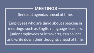Send out agendas ahead of time.
Employees who are timid about speaking in
meetings, such as English language learners,
junior employees or introverts, can collect
and write down their thoughts ahead of time.
https://blog.hrps.org/blogpost/5-Ways-HR-Leaders-Can-Create-a-More-Inclusive-Environment
MEETINGS
 