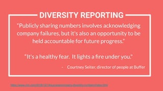 DIVERSITY REPORTING
https://www.cnn.com/2018/12/14/success/company-diversity-numbers/index.html
“Publicly sharing numbers involves acknowledging
company failures, but it's also an opportunity to be
held accountable for future progress.”
“It's a healthy fear. It lights a ﬁre under you."
- Courtney Seiter, director of people at Buffer
 